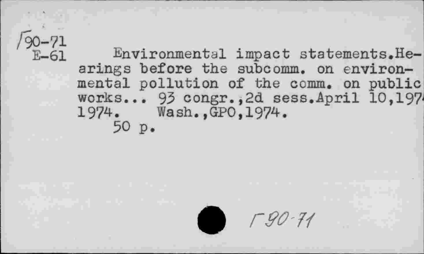 ﻿/90-71
E-61 Environmental impact statements.Hearings before the subcomm, on environmental pollution of the comm, on public works... 93 congr.,2d sess.April 10,197-197^. Wash.,GPO,1974.
50 p.
№11